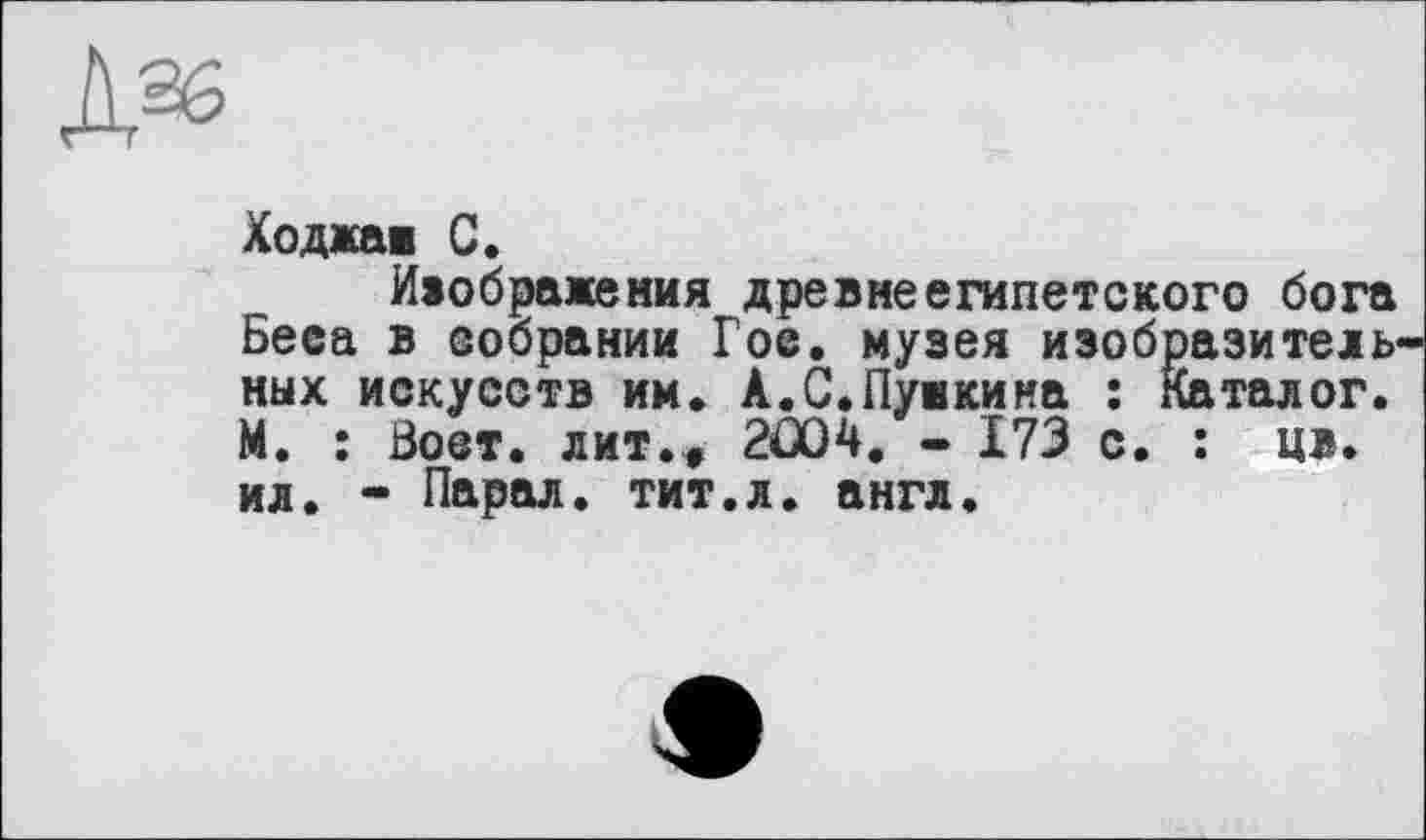 ﻿Ходжаї С.
Изображения древнеегипетского бога Беса в собрании Гое. музея изобразительных искусств им. А.С.Пушкина : Каталог. М. : Зост, лит.» 2Û04. - 173 с. : ц>. ил. - Парал. тит.л. англ.
